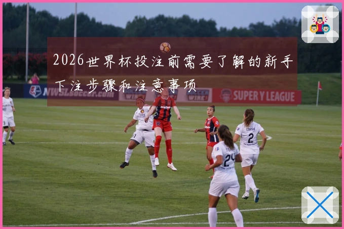 2026世界杯投注前需要了解的新手下注步骤和注意事项